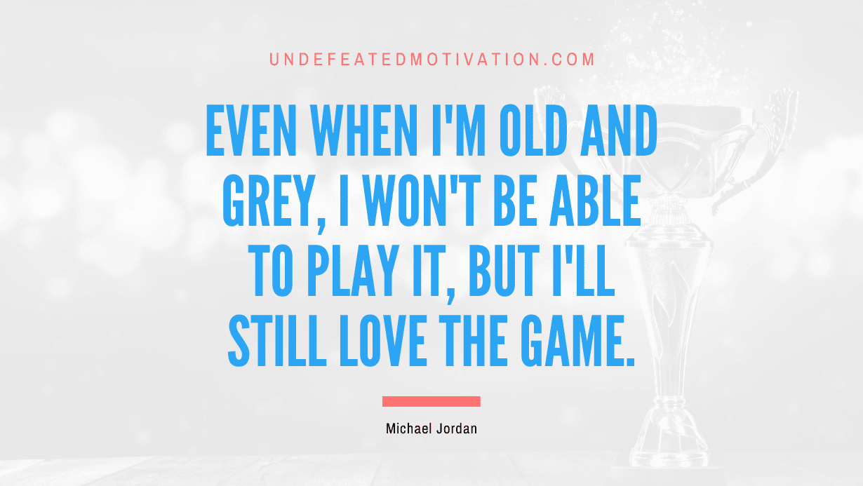 "Even when I'm old and grey, I won't be able to play it, but I'll still love the game." -Michael Jordan -Undefeated Motivation