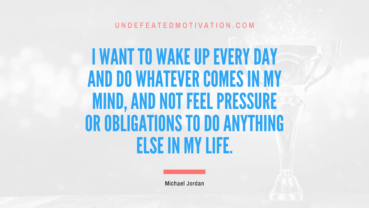 "I want to wake up every day and do whatever comes in my mind, and not feel pressure or obligations to do anything else in my life." -Michael Jordan -Undefeated Motivation