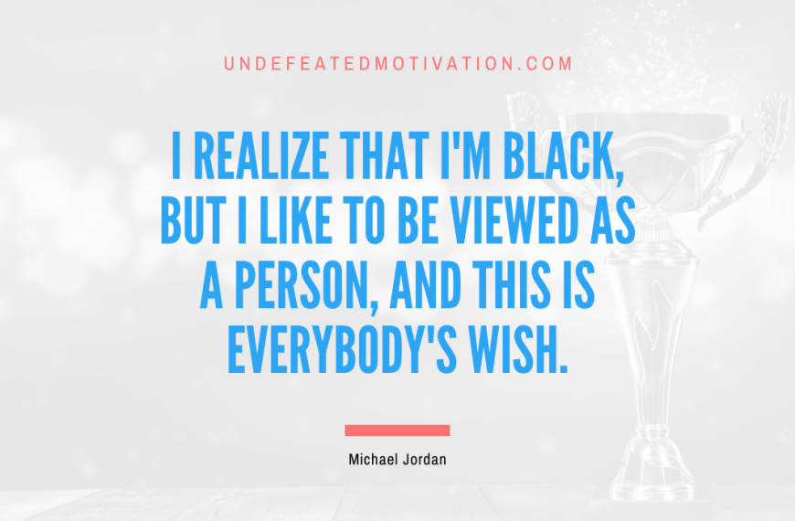 “I realize that I’m black, but I like to be viewed as a person, and this is everybody’s wish.” -Michael Jordan