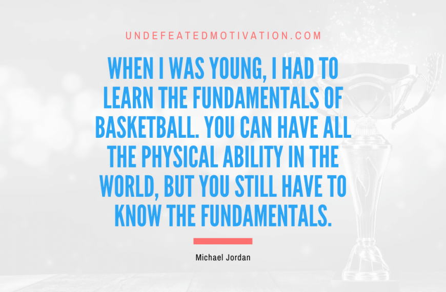 “When I was young, I had to learn the fundamentals of basketball. You can have all the physical ability in the world, but you still have to know the fundamentals.” -Michael Jordan