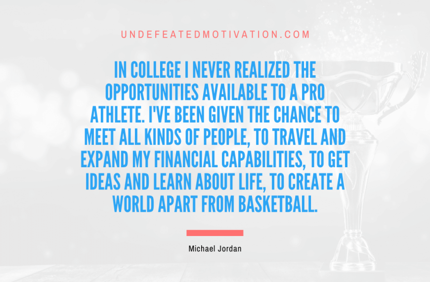 “In college I never realized the opportunities available to a pro athlete. I’ve been given the chance to meet all kinds of people, to travel and expand my financial capabilities, to get ideas and learn about life, to create a world apart from basketball.” -Michael Jordan