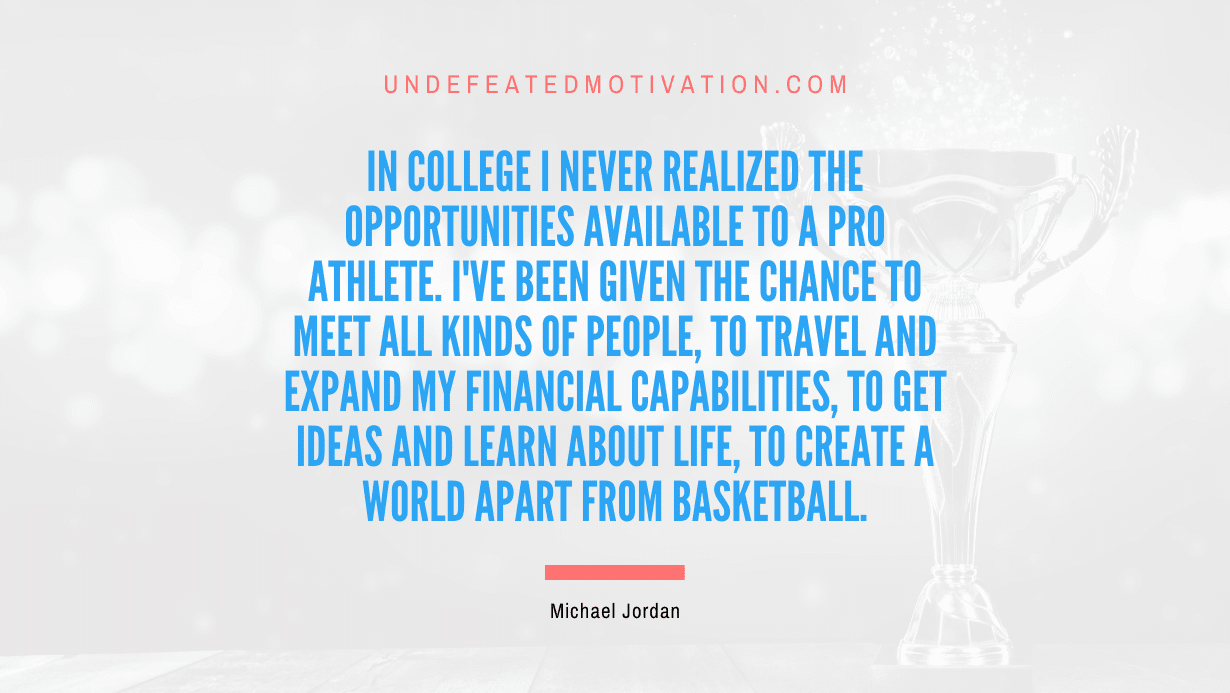 "In college I never realized the opportunities available to a pro athlete. I've been given the chance to meet all kinds of people, to travel and expand my financial capabilities, to get ideas and learn about life, to create a world apart from basketball." -Michael Jordan -Undefeated Motivation