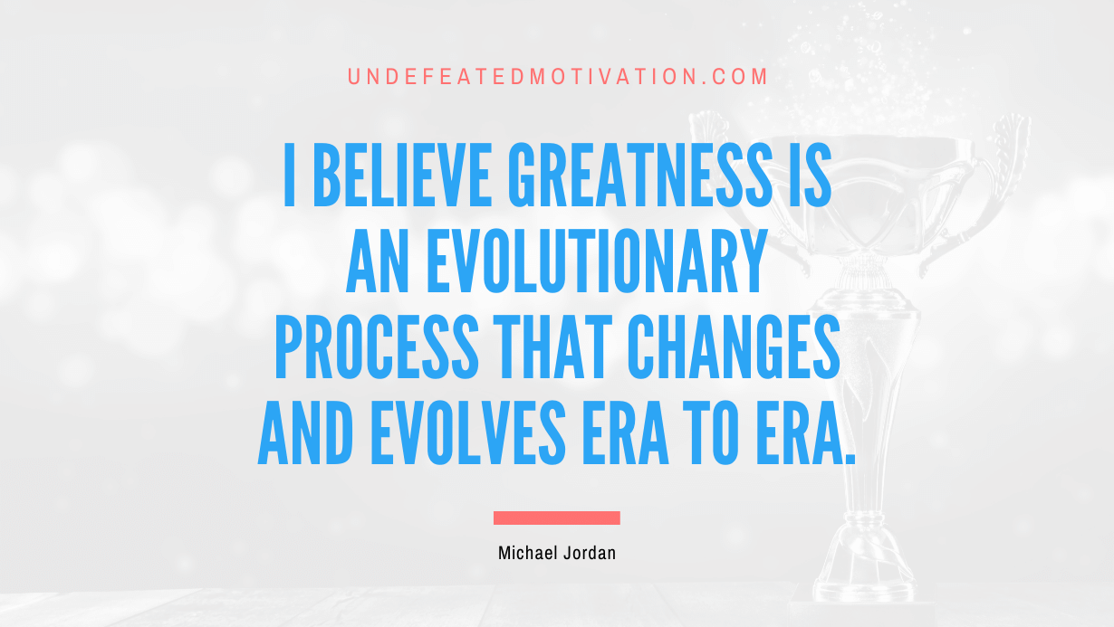 "I believe greatness is an evolutionary process that changes and evolves era to era." -Michael Jordan -Undefeated Motivation