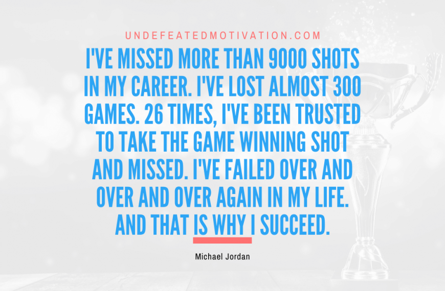 “I’ve missed more than 9000 shots in my career. I’ve lost almost 300 games. 26 times, I’ve been trusted to take the game winning shot and missed. I’ve failed over and over and over again in my life. And that is why I succeed.” -Michael Jordan