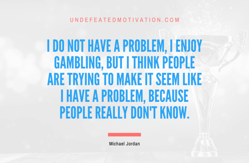 “I do not have a problem, I enjoy gambling, but I think people are trying to make it seem like I have a problem, because people really don’t know.” -Michael Jordan
