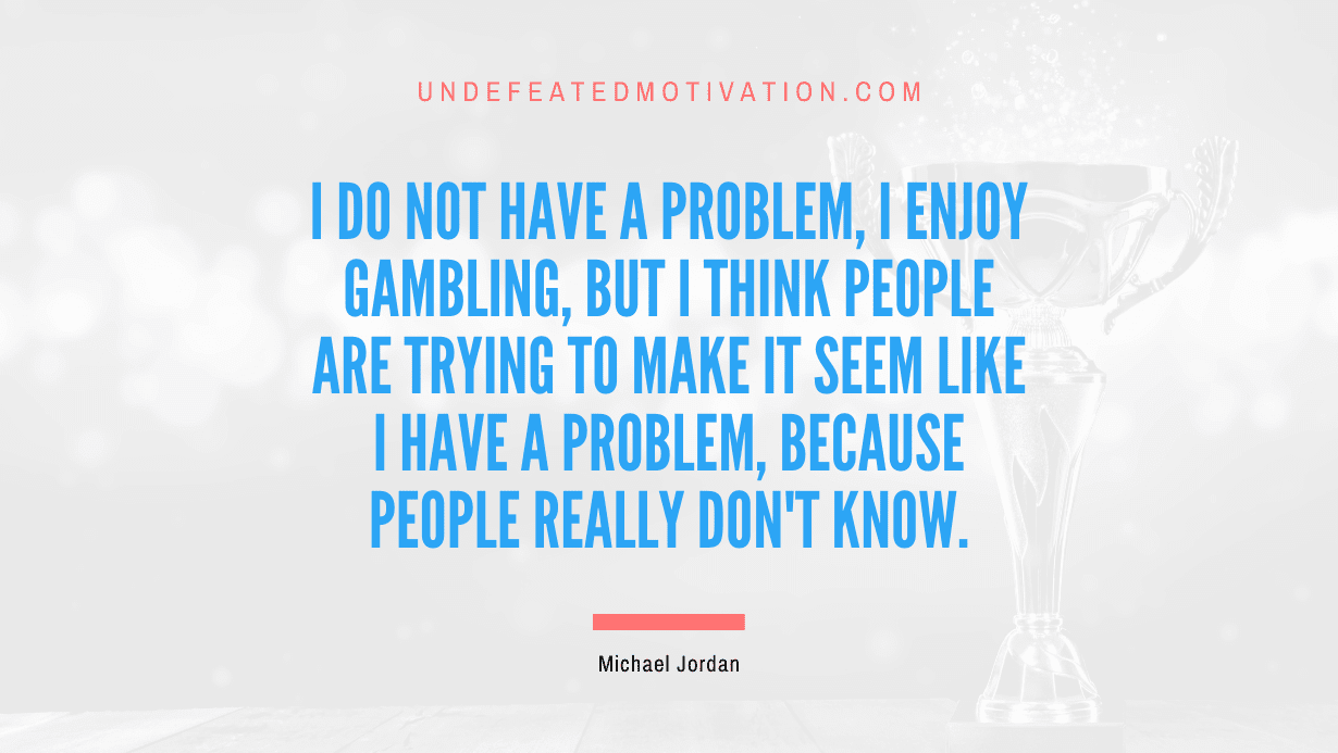 “I do not have a problem, I enjoy gambling, but I think people are trying to make it seem like I have a problem, because people really don’t know.” -Michael Jordan