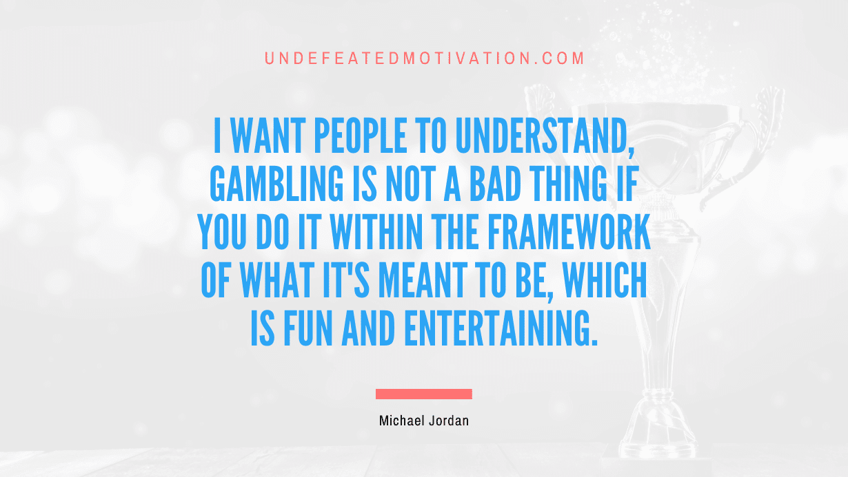 "I want people to understand, gambling is not a bad thing if you do it within the framework of what it's meant to be, which is fun and entertaining." -Michael Jordan -Undefeated Motivation