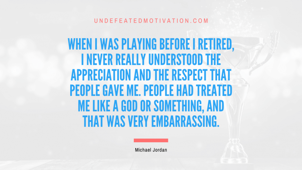 "When I was playing before I retired, I never really understood the appreciation and the respect that people gave me. People had treated me like a god or something, and that was very embarrassing." -Michael Jordan -Undefeated Motivation