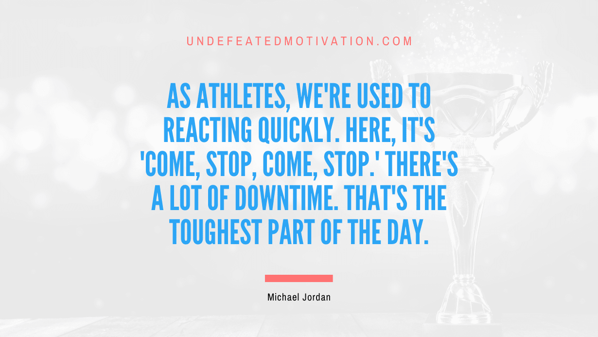 "As athletes, we're used to reacting quickly. Here, it's 'come, stop, come, stop.' There's a lot of downtime. That's the toughest part of the day." -Michael Jordan -Undefeated Motivation