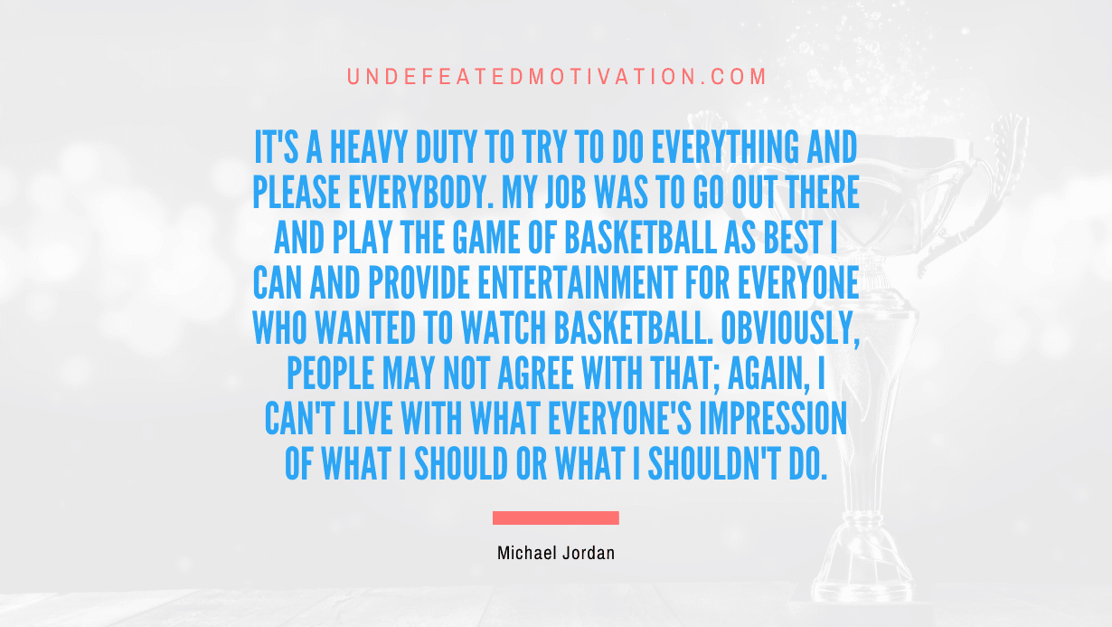 "It's a heavy duty to try to do everything and please everybody. My job was to go out there and play the game of basketball as best I can and provide entertainment for everyone who wanted to watch basketball. Obviously, people may not agree with that; again, I can't live with what everyone's impression of what I should or what I shouldn't do." -Michael Jordan -Undefeated Motivation
