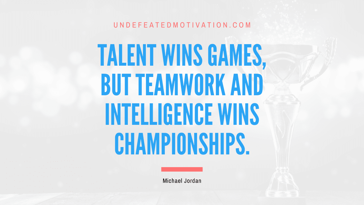 "Talent wins games, but teamwork and intelligence wins championships." -Michael Jordan -Undefeated Motivation