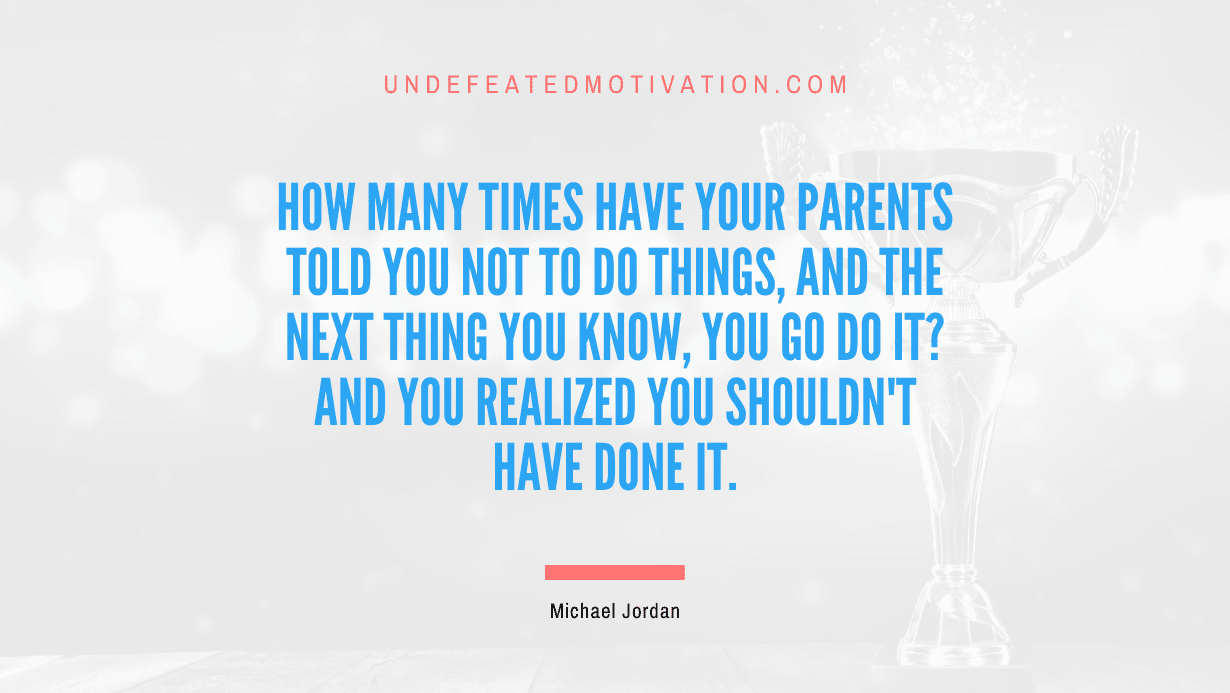 "How many times have your parents told you not to do things, and the next thing you know, you go do it? And you realized you shouldn't have done it." -Michael Jordan -Undefeated Motivation