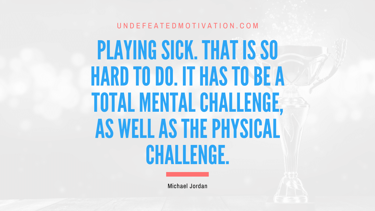 "Playing sick. That is so hard to do. It has to be a total mental challenge, as well as the physical challenge." -Michael Jordan -Undefeated Motivation