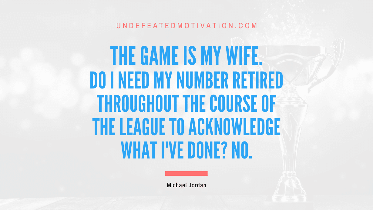 "Do I need my number retired throughout the course of the league to acknowledge what I've done? No." -Michael Jordan -Undefeated Motivation