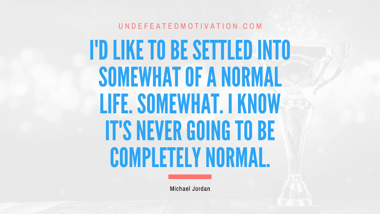 "I'd like to be settled into somewhat of a normal life. Somewhat. I know it's never going to be completely normal." -Michael Jordan -Undefeated Motivation