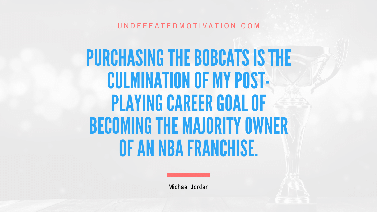 "Purchasing the Bobcats is the culmination of my post-playing career goal of becoming the majority owner of an NBA franchise." -Michael Jordan -Undefeated Motivation