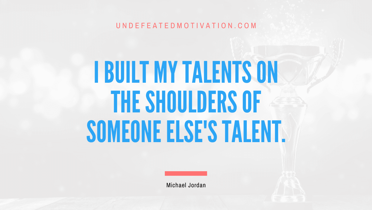 "I built my talents on the shoulders of someone else's talent." -Michael Jordan -Undefeated Motivation