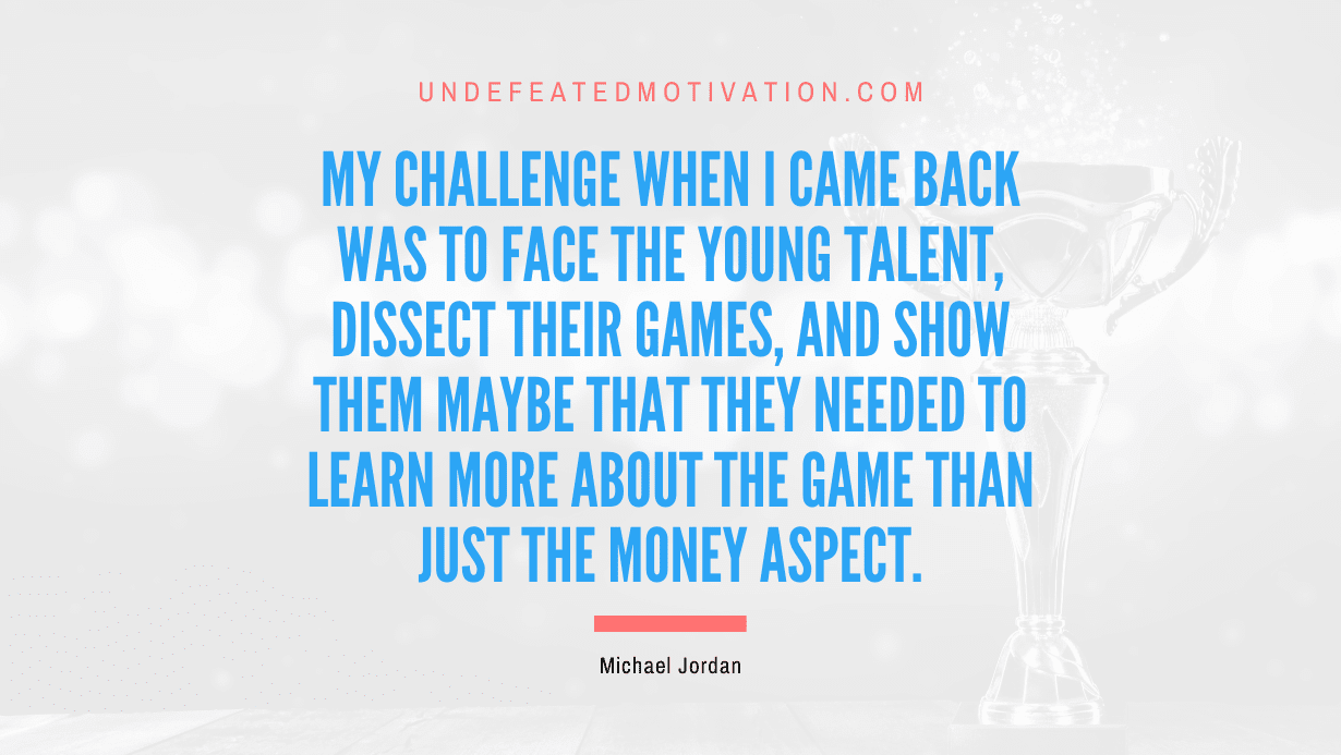 "My challenge when I came back was to face the young talent, dissect their games, and show them maybe that they needed to learn more about the game than just the money aspect." -Michael Jordan -Undefeated Motivation