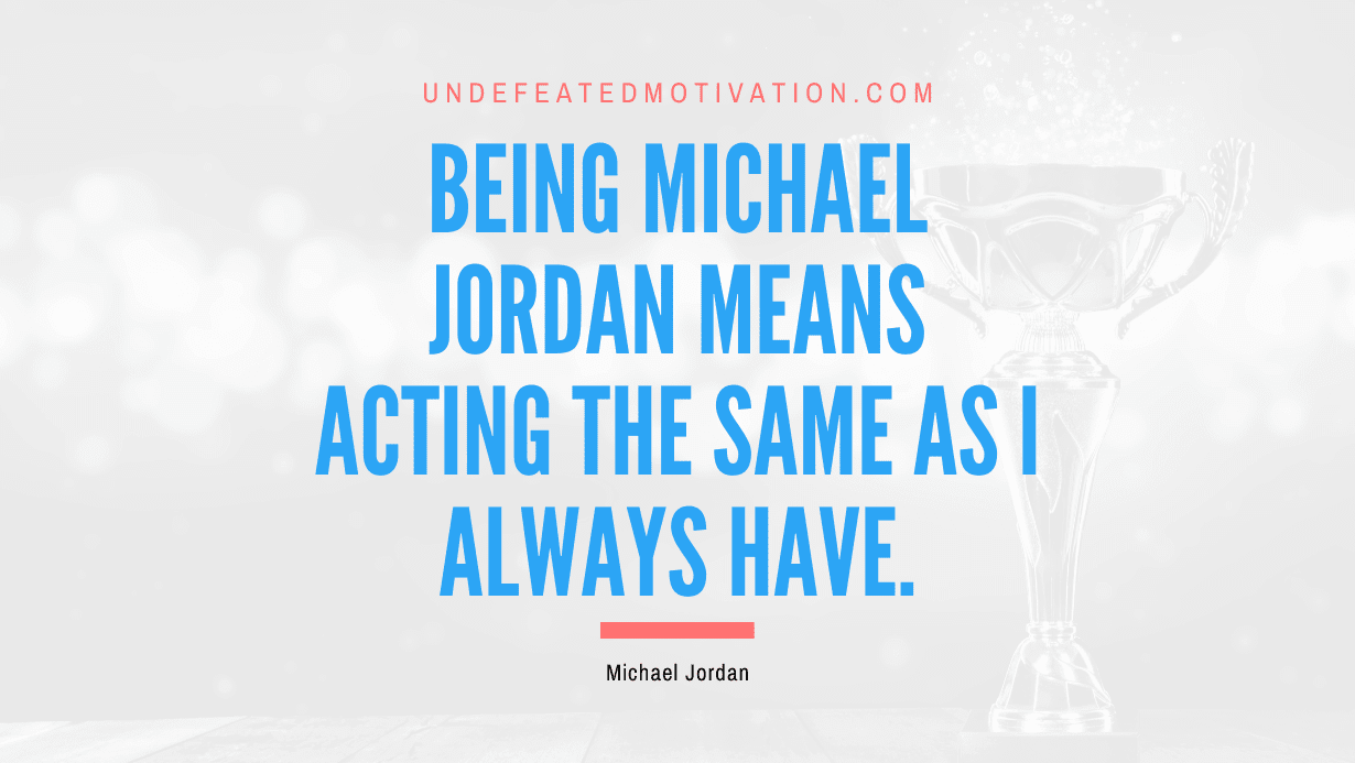 "Being Michael Jordan means acting the same as I always have." -Michael Jordan -Undefeated Motivation