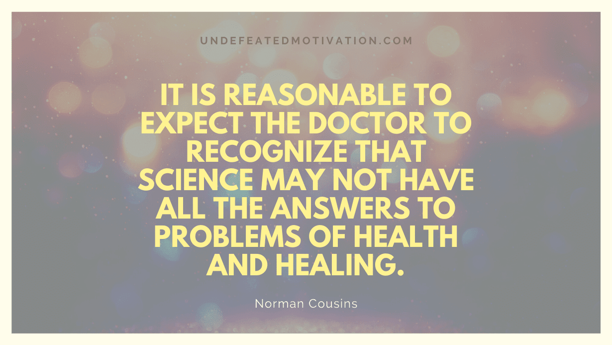 "It is reasonable to expect the doctor to recognize that science may not have all the answers to problems of health and healing." -Norman Cousins -Undefeated Motivation