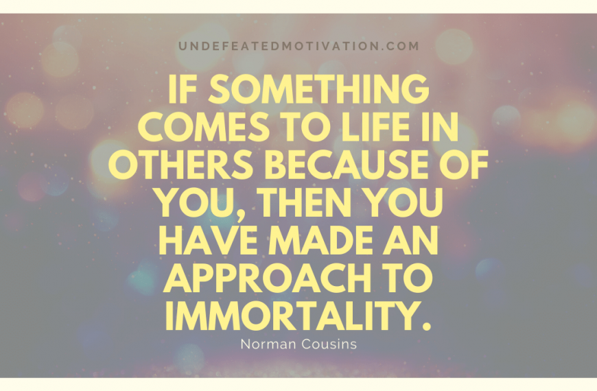 “If something comes to life in others because of you, then you have made an approach to immortality.” -Norman Cousins