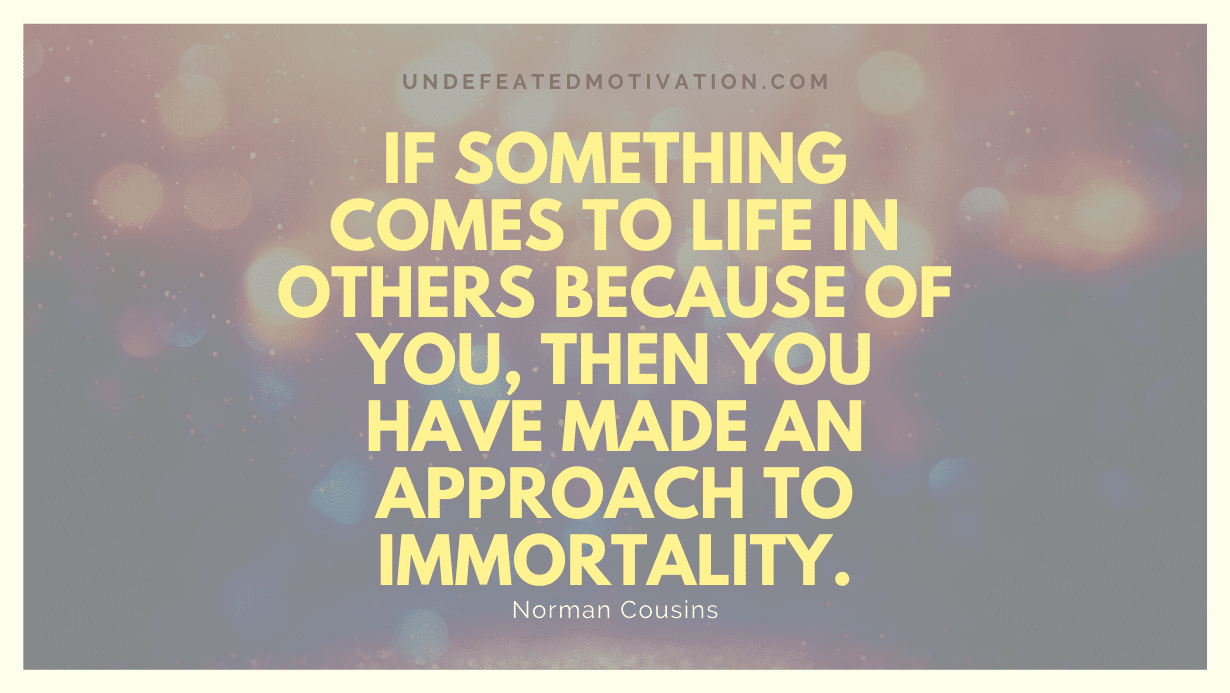 "If something comes to life in others because of you, then you have made an approach to immortality." -Norman Cousins -Undefeated Motivation
