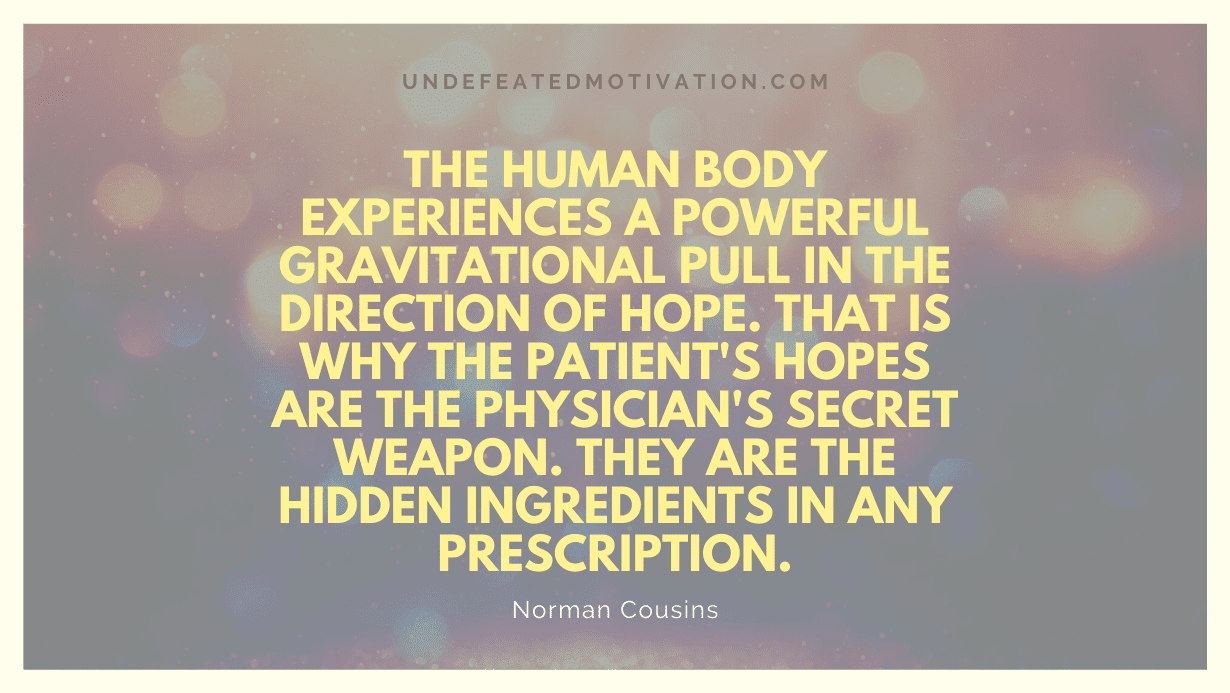 "The human body experiences a powerful gravitational pull in the direction of hope. That is why the patient's hopes are the physician's secret weapon. They are the hidden ingredients in any prescription." -Norman Cousins -Undefeated Motivation