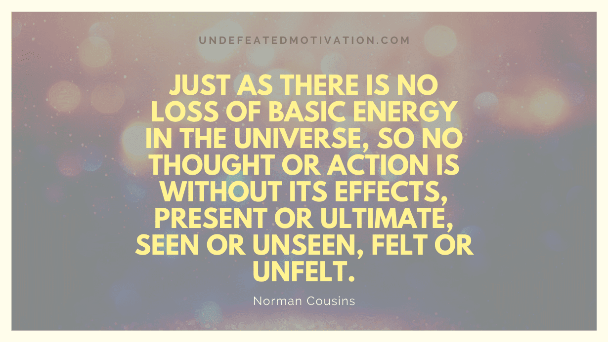 "Just as there is no loss of basic energy in the universe, so no thought or action is without its effects, present or ultimate, seen or unseen, felt or unfelt." -Norman Cousins -Undefeated Motivation