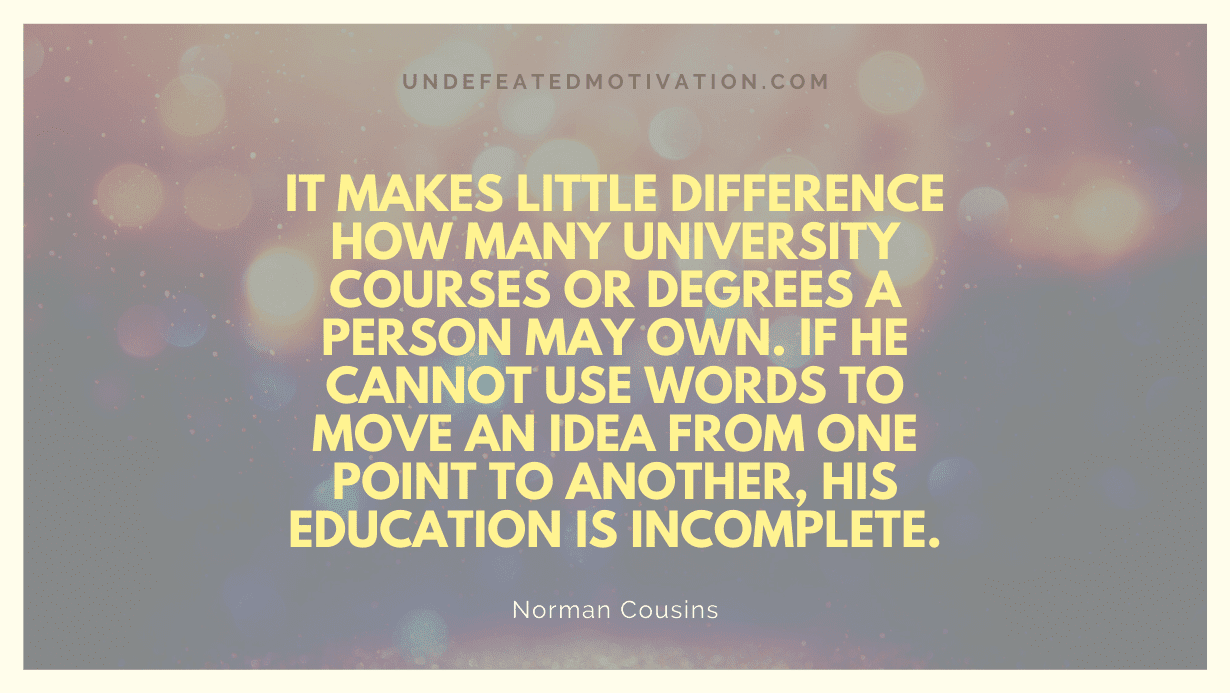 "It makes little difference how many university courses or degrees a person may own. If he cannot use words to move an idea from one point to another, his education is incomplete." -Norman Cousins -Undefeated Motivation