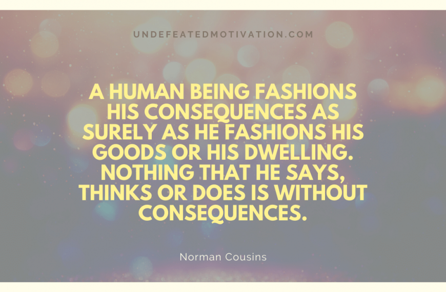 “A human being fashions his consequences as surely as he fashions his goods or his dwelling. Nothing that he says, thinks or does is without consequences.” -Norman Cousins