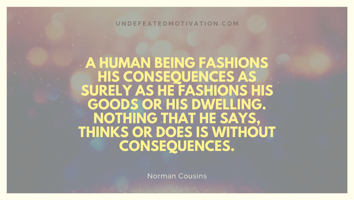 "A human being fashions his consequences as surely as he fashions his goods or his dwelling. Nothing that he says, thinks or does is without consequences." -Norman Cousins -Undefeated Motivation