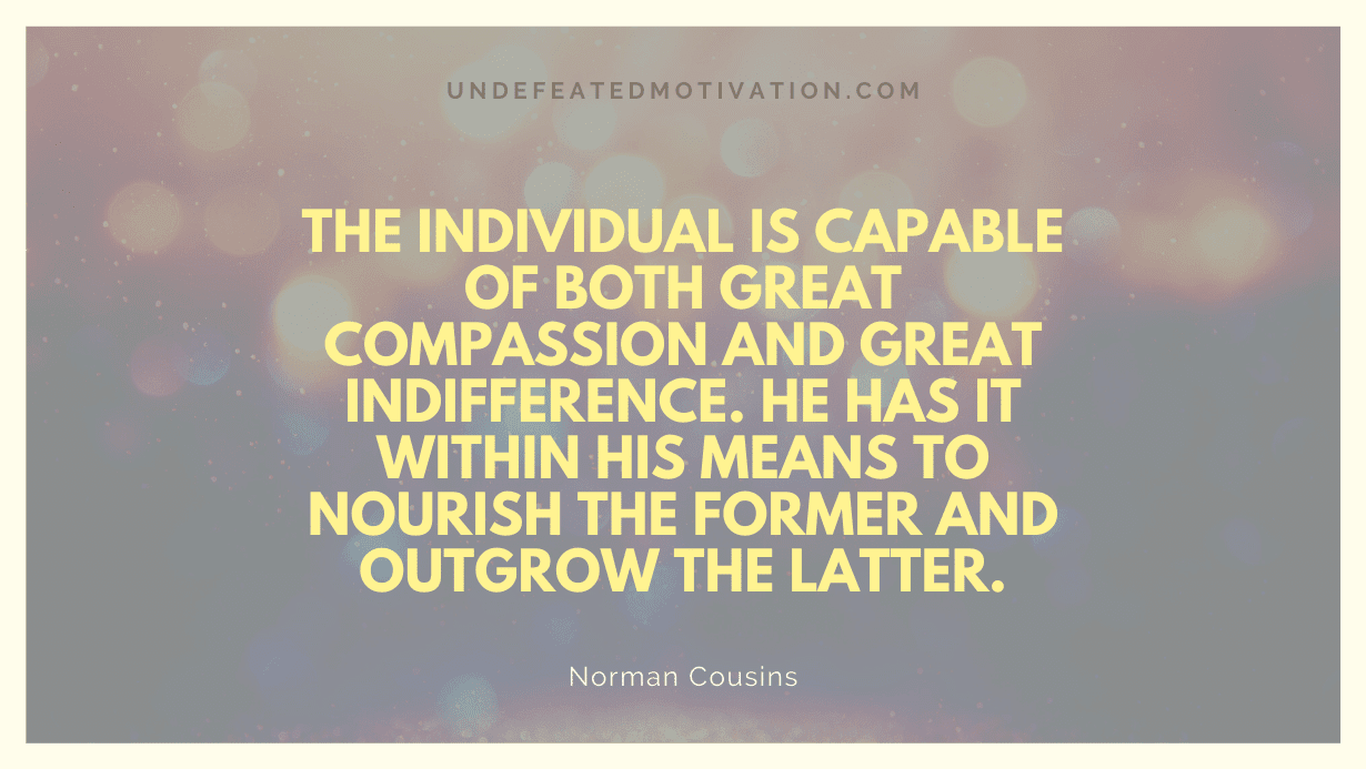 "The individual is capable of both great compassion and great indifference. He has it within his means to nourish the former and outgrow the latter." -Norman Cousins -Undefeated Motivation
