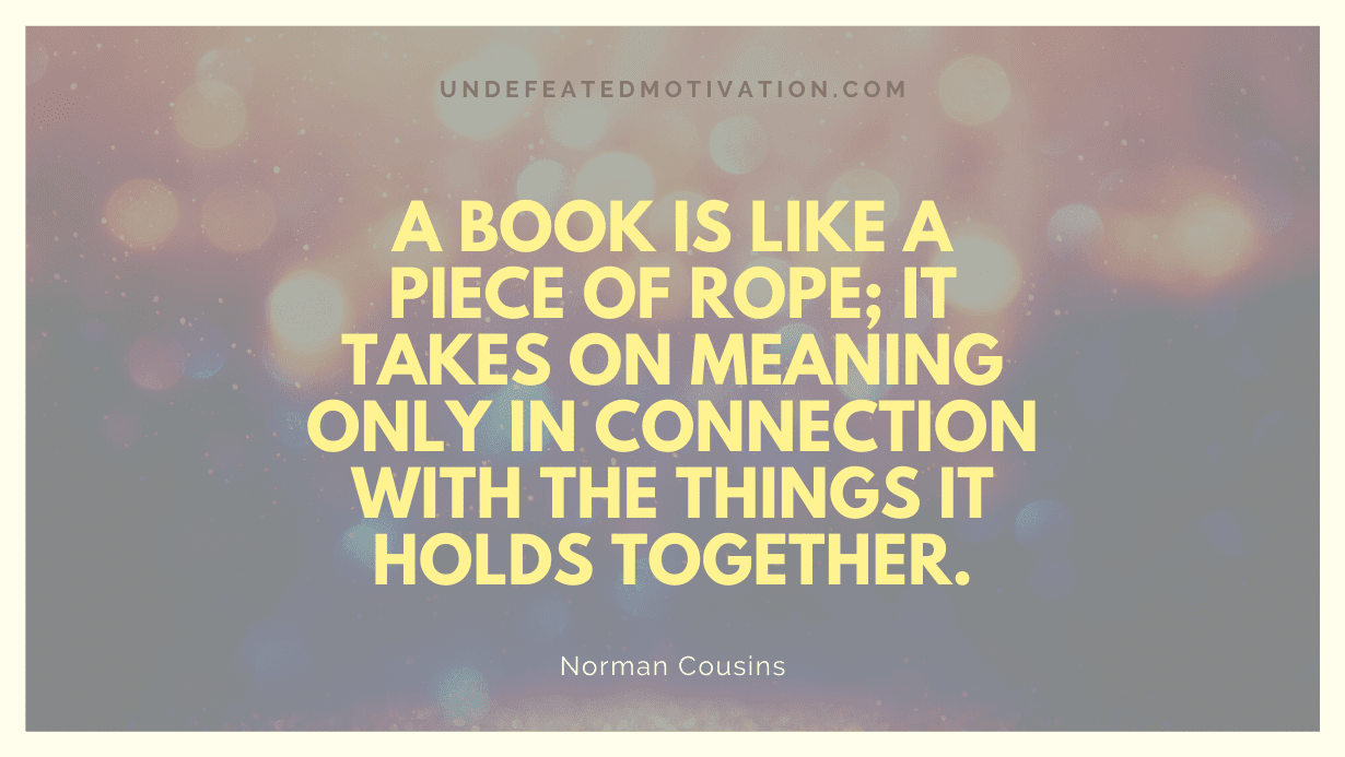 "A book is like a piece of rope; it takes on meaning only in connection with the things it holds together." -Norman Cousins -Undefeated Motivation
