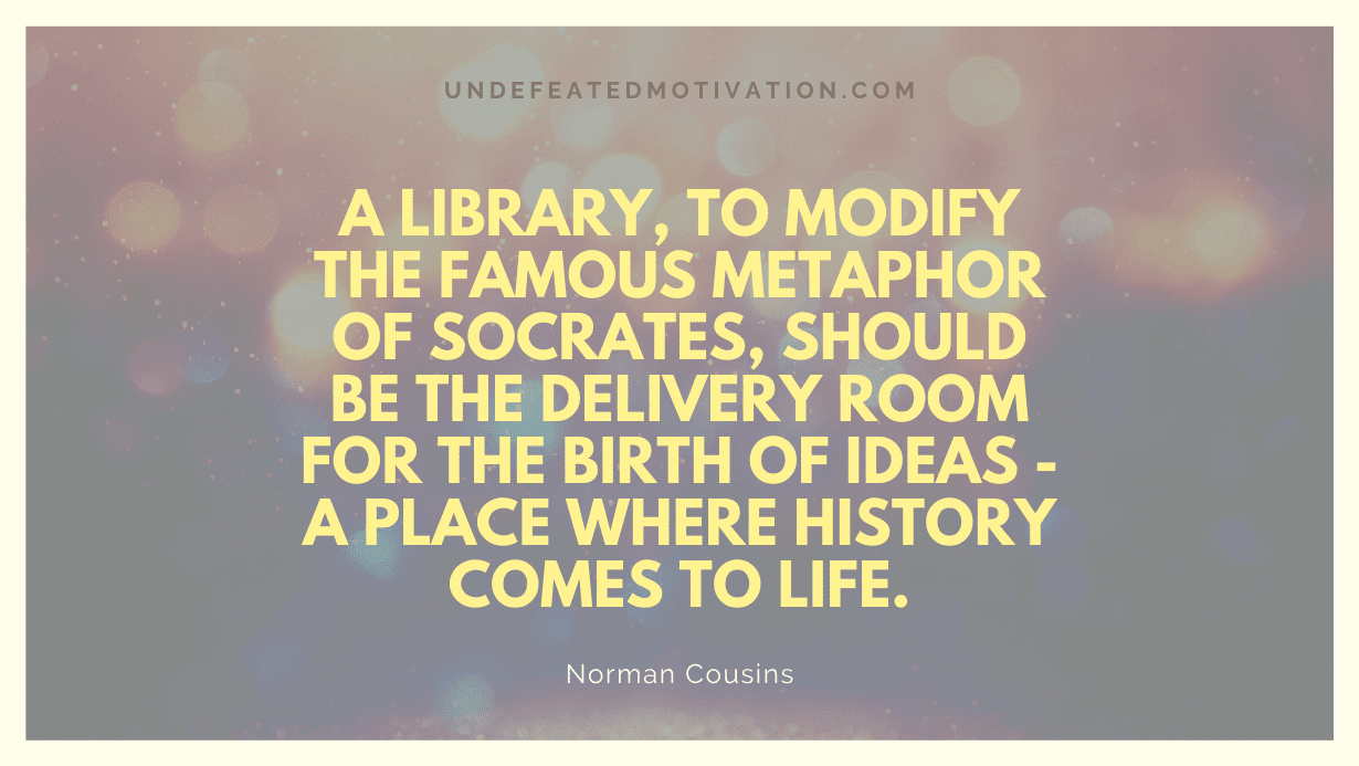 "A library, to modify the famous metaphor of Socrates, should be the delivery room for the birth of ideas - a place where history comes to life." -Norman Cousins -Undefeated Motivation