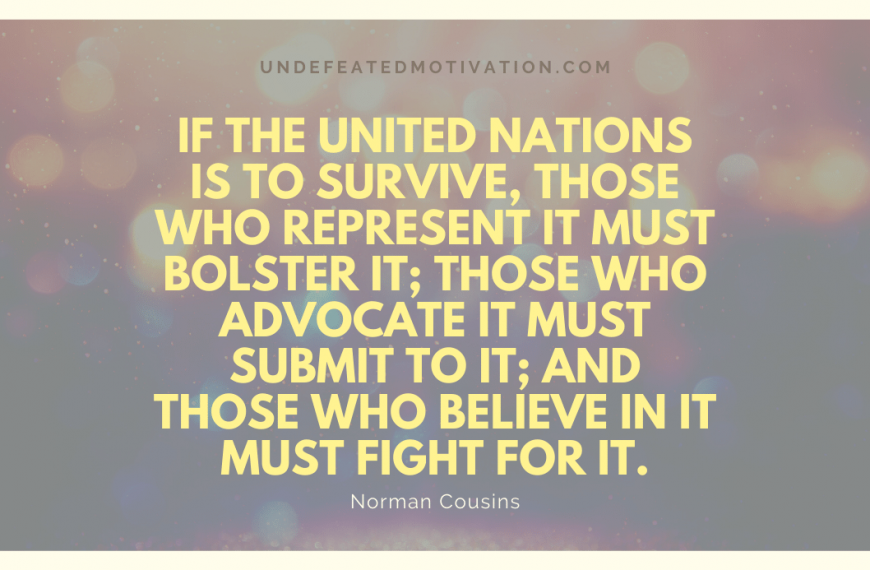 “If the United Nations is to survive, those who represent it must bolster it; those who advocate it must submit to it; and those who believe in it must fight for it.” -Norman Cousins