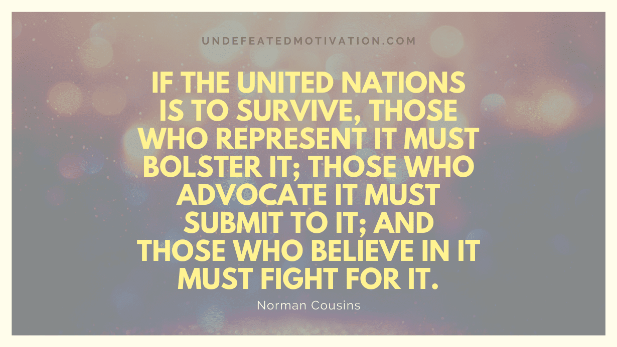 "If the United Nations is to survive, those who represent it must bolster it; those who advocate it must submit to it; and those who believe in it must fight for it." -Norman Cousins -Undefeated Motivation