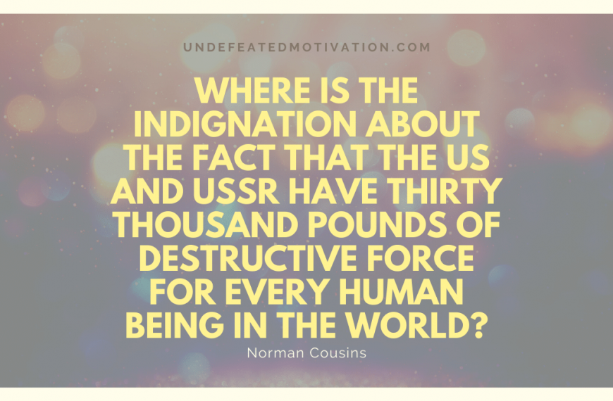 “Where is the indignation about the fact that the US and USSR have thirty thousand pounds of destructive force for every human being in the world?” -Norman Cousins