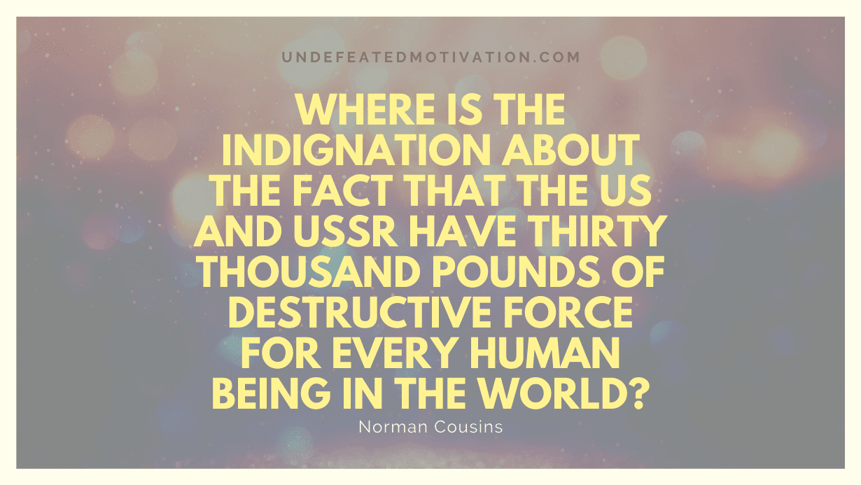 "Where is the indignation about the fact that the US and USSR have thirty thousand pounds of destructive force for every human being in the world?" -Norman Cousins -Undefeated Motivation