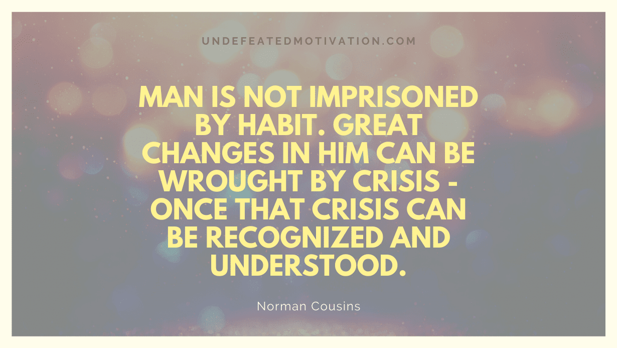 "Man is not imprisoned by habit. Great changes in him can be wrought by crisis - once that crisis can be recognized and understood." -Norman Cousins -Undefeated Motivation