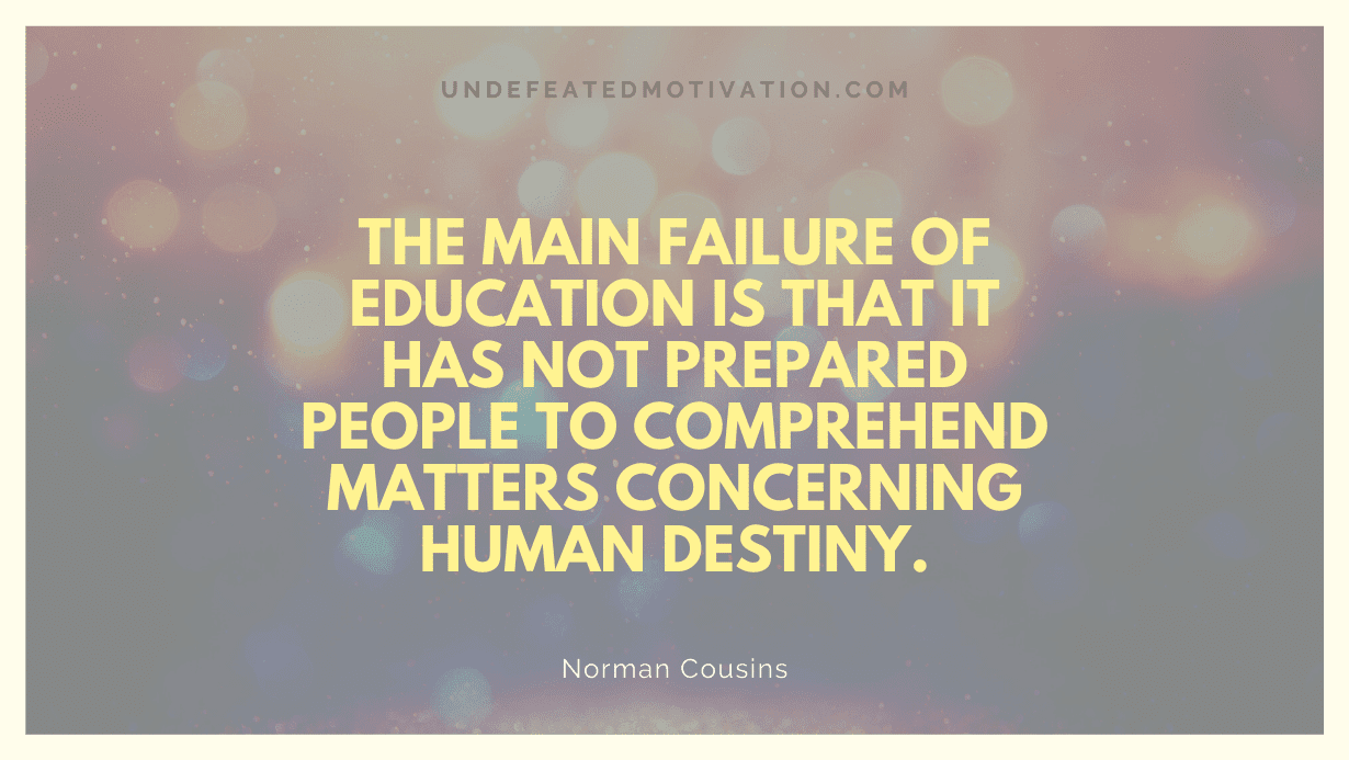 "The main failure of education is that it has not prepared people to comprehend matters concerning human destiny." -Norman Cousins -Undefeated Motivation