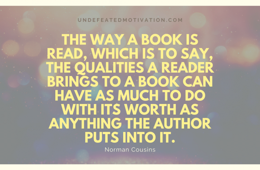 “The way a book is read, which is to say, the qualities a reader brings to a book can have as much to do with its worth as anything the author puts into it.” -Norman Cousins