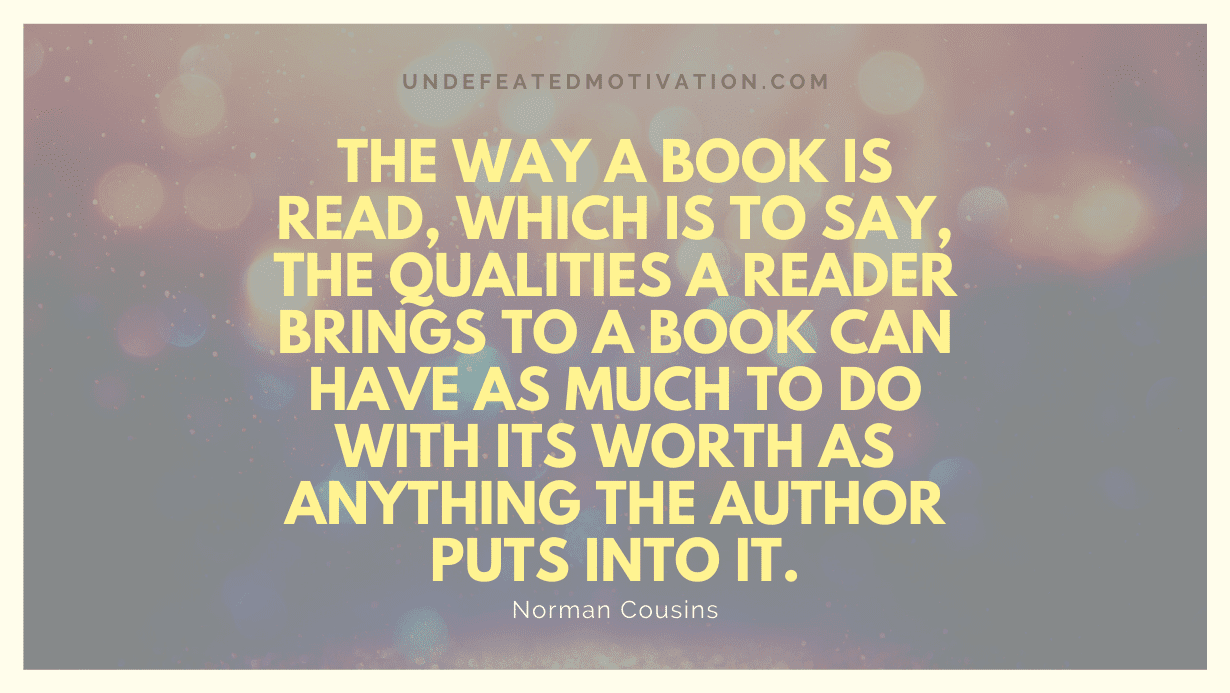 "The way a book is read, which is to say, the qualities a reader brings to a book can have as much to do with its worth as anything the author puts into it." -Norman Cousins -Undefeated Motivation