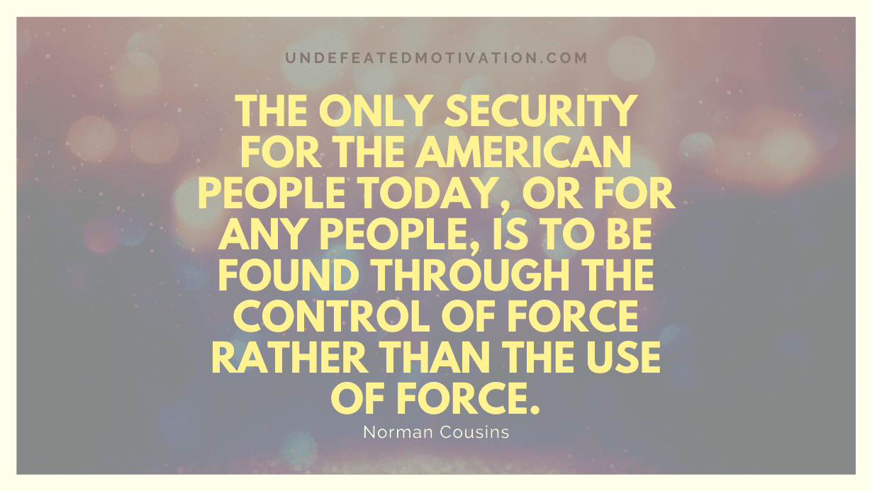 "The only security for the American people today, or for any people, is to be found through the control of force rather than the use of force." -Norman Cousins -Undefeated Motivation