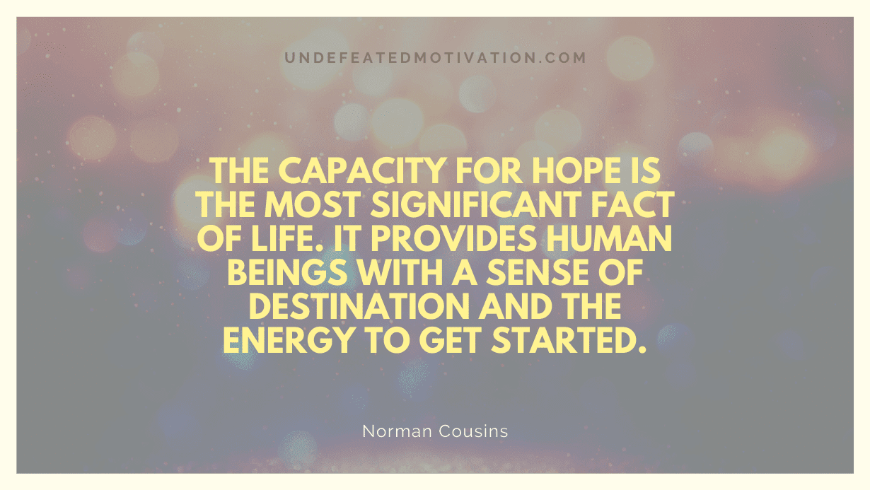 "The capacity for hope is the most significant fact of life. It provides human beings with a sense of destination and the energy to get started." -Norman Cousins -Undefeated Motivation