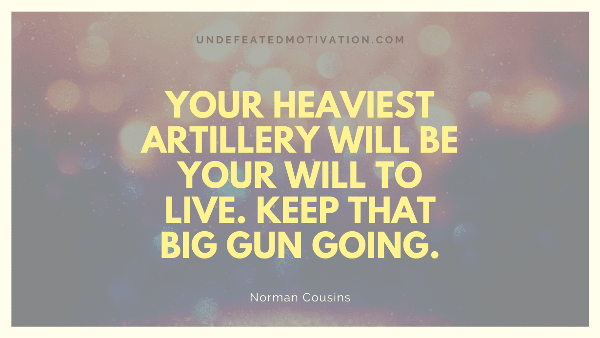 "Your heaviest artillery will be your will to live. Keep that big gun going." -Norman Cousins -Undefeated Motivation