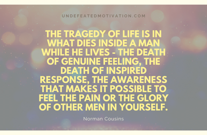 “The tragedy of life is in what dies inside a man while he lives – the death of genuine feeling, the death of inspired response, the awareness that makes it possible to feel the pain or the glory of other men in yourself.” -Norman Cousins