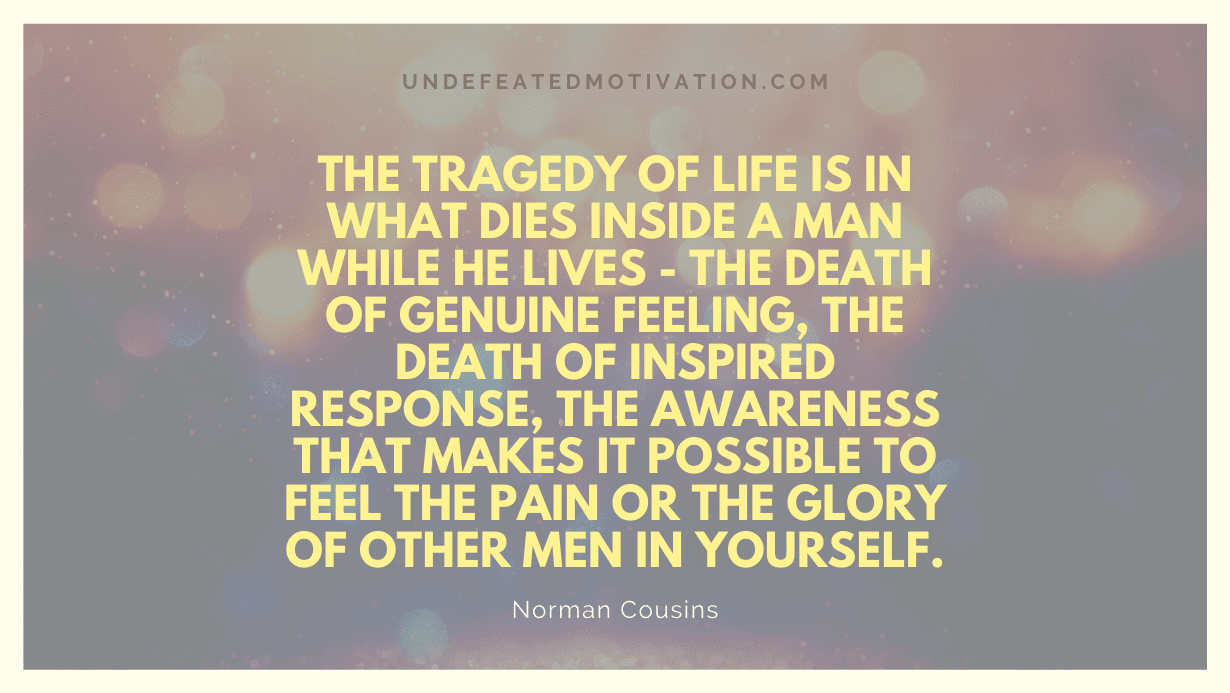 "The tragedy of life is in what dies inside a man while he lives - the death of genuine feeling, the death of inspired response, the awareness that makes it possible to feel the pain or the glory of other men in yourself." -Norman Cousins -Undefeated Motivation