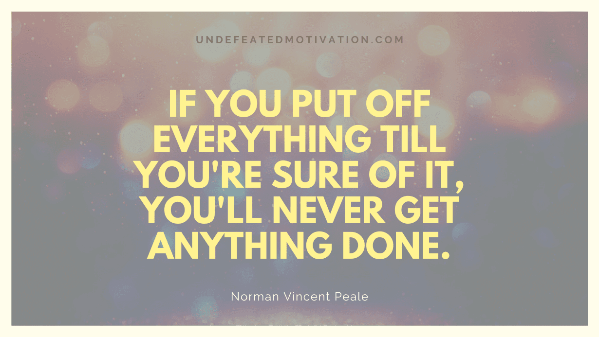 "If you put off everything till you're sure of it, you'll never get anything done." -Norman Vincent Peale -Undefeated Motivation