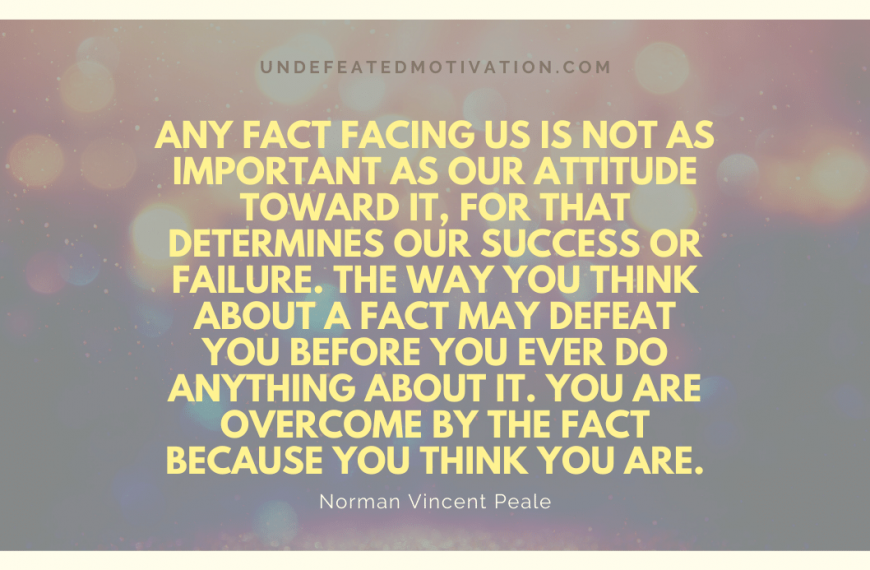 “Any fact facing us is not as important as our attitude toward it, for that determines our success or failure. The way you think about a fact may defeat you before you ever do anything about it. You are overcome by the fact because you think you are.” -Norman Vincent Peale