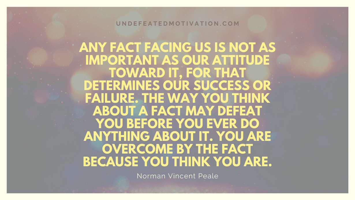 "Any fact facing us is not as important as our attitude toward it, for that determines our success or failure. The way you think about a fact may defeat you before you ever do anything about it. You are overcome by the fact because you think you are." -Norman Vincent Peale -Undefeated Motivation